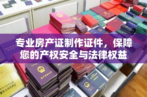 平定专业房产证制作证件，保障您的产权安全与法律权益